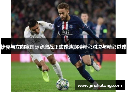 捷克与立陶宛国际赛激战正酣球迷期待精彩对决与精彩进球