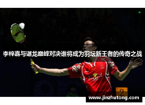李梓嘉与谌龙巅峰对决谁将成为羽坛新王者的传奇之战